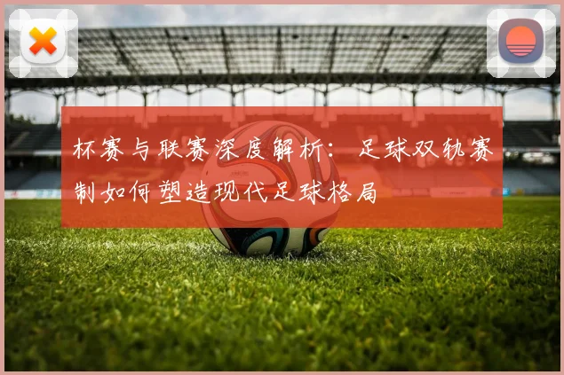 杯赛与联赛深度解析：足球双轨赛制如何塑造现代足球格局