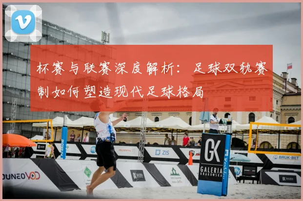 杯赛与联赛深度解析：足球双轨赛制如何塑造现代足球格局