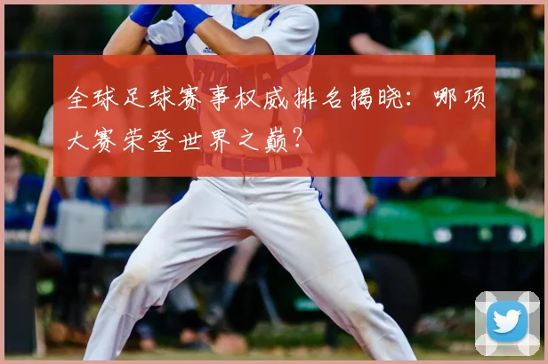 全球足球赛事权威排名揭晓：哪项大赛荣登世界之巅？