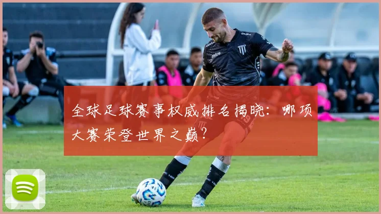 全球足球赛事权威排名揭晓：哪项大赛荣登世界之巅？
