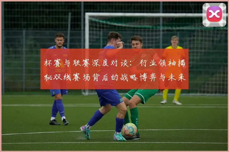 杯赛与联赛深度对谈：行业领袖揭秘双线赛场背后的战略博弈与未来趋势