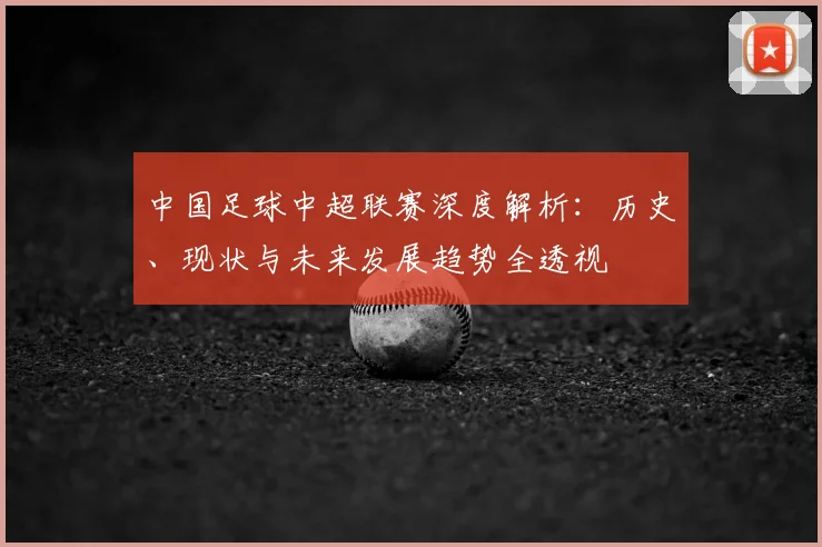 中国足球中超联赛深度解析：历史、现状与未来发展趋势全透视