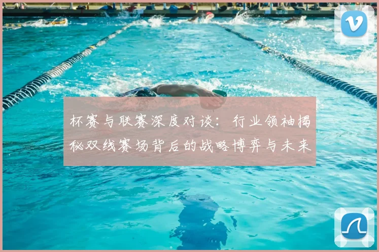 杯赛与联赛深度对谈：行业领袖揭秘双线赛场背后的战略博弈与未来趋势